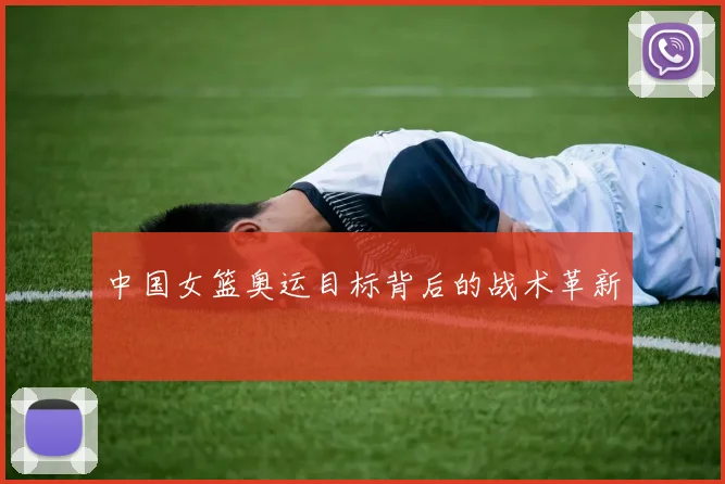 中国女篮奥运目标背后的战术革新