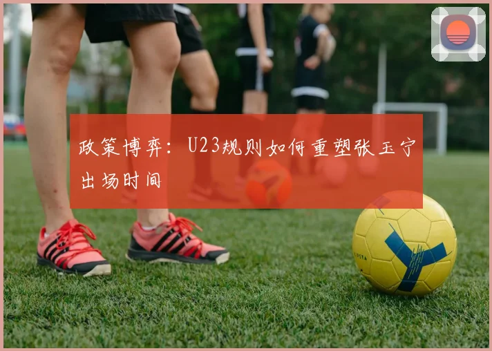 政策博弈：U23规则如何重塑张玉宁出场时间