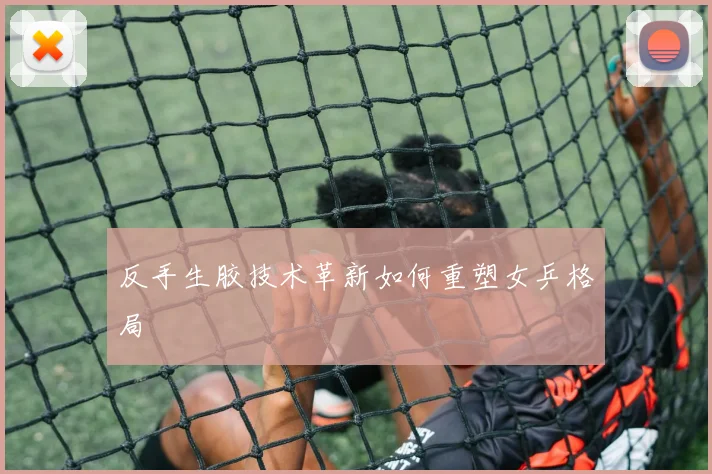 反手生胶技术革新如何重塑女乒格局