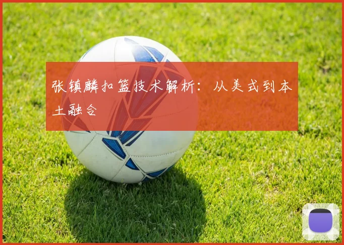 张镇麟扣篮技术解析：从美式到本土融合