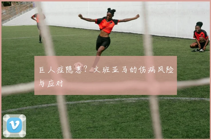 巨人症隐患？文班亚马的伤病风险与应对