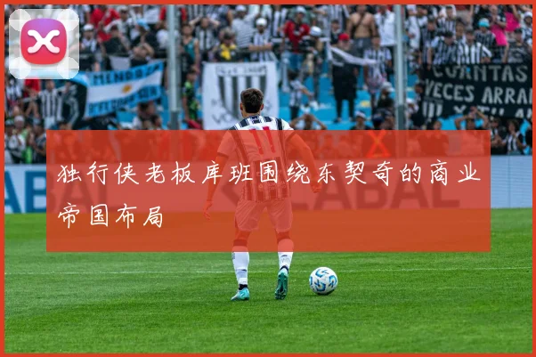 独行侠老板库班围绕东契奇的商业帝国布局