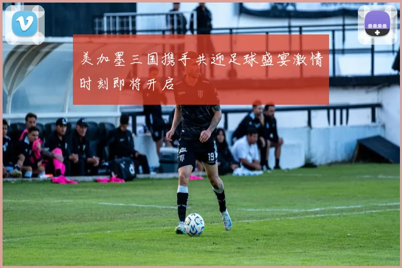 美加墨三国携手共迎足球盛宴激情时刻即将开启