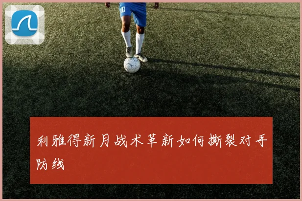 利雅得新月战术革新如何撕裂对手防线